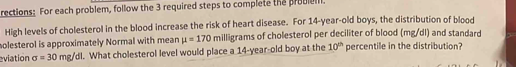 rections: For each problem, follow the 3 required steps to complete the probleill. 
High levels of cholesterol in the blood increase the risk of heart disease. For 14-year -old boys, the distribution of blood 
holesterol is approximately Normal with mean mu =170 milligrams of cholesterol per deciliter of blood (mg/dl) and standard 
eviation sigma =30mg/dl. What cholesterol level would place a 14-year -old boy at the 10^(th) percentile in the distribution?