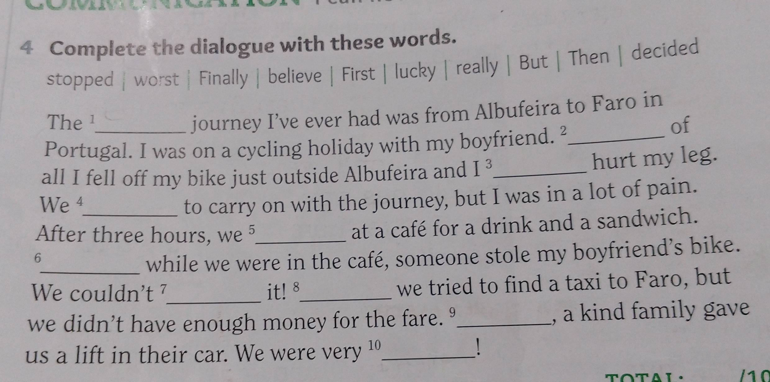 Complete the dialogue with these words. 
stopped | worst | Finally | believe | First | lucky | really | But | Then | decided 
journey I’ve ever had was from Albufeira to Faro in 
The¹ of 
Portugal. I was on a cycling holiday with my boyfriend.²_ 
all I fell off my bike just outside Albufeira and I^3 _ 
hurt my leg. 
We ⁴_ 
to carry on with the journey, but I was in a lot of pain. 
After three hours, we 5_ 
at a café for a drink and a sandwich. 
6 
_while we were in the café, someone stole my boyfriend’s bike. 
We couldn't ⁷_ it! 8_ 
we tried to find a taxi to Faro, but 
we didn't have enough money for the fare. º_ , a kind family gave 
1 
us a lift in their car. We were very '_ 
TOTAL. 1 0