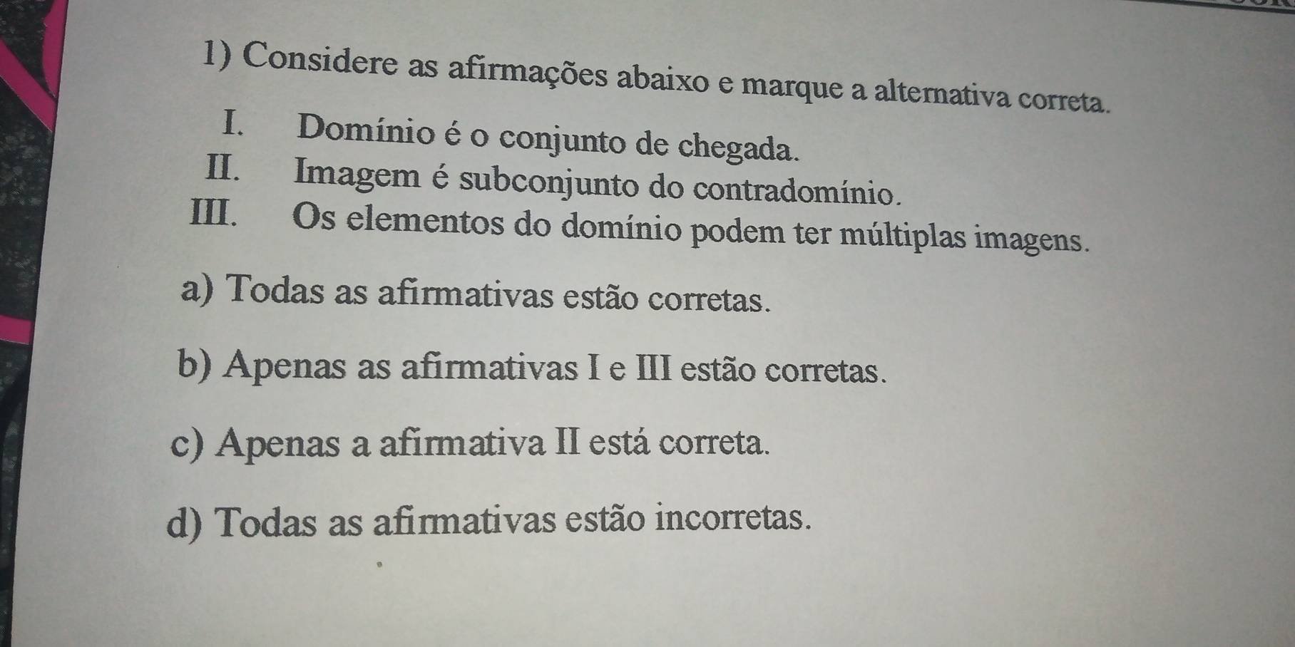 Considere as afirmações abaixo e marque a alternativa correta.
I. Domínio é o conjunto de chegada.
II. Imagem é subconjunto do contradomínio.
III. Os elementos do domínio podem ter múltiplas imagens.
a) Todas as afirmativas estão corretas.
b) Apenas as afirmativas I e III estão corretas.
c) Apenas a afirmativa II está correta.
d) Todas as afirmativas estão incorretas.