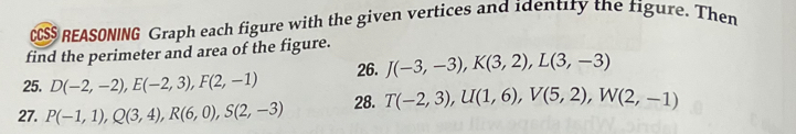 CCSS REASONING Graph each figure with the given vertices and identity the figure. Then 
find the perimeter and area of the figure. 
25. D(-2,-2), E(-2,3), F(2,-1) 26. J(-3,-3), K(3,2), L(3,-3)
27. P(-1,1), Q(3,4), R(6,0), S(2,-3) 28. T(-2,3), U(1,6), V(5,2), W(2,-1)