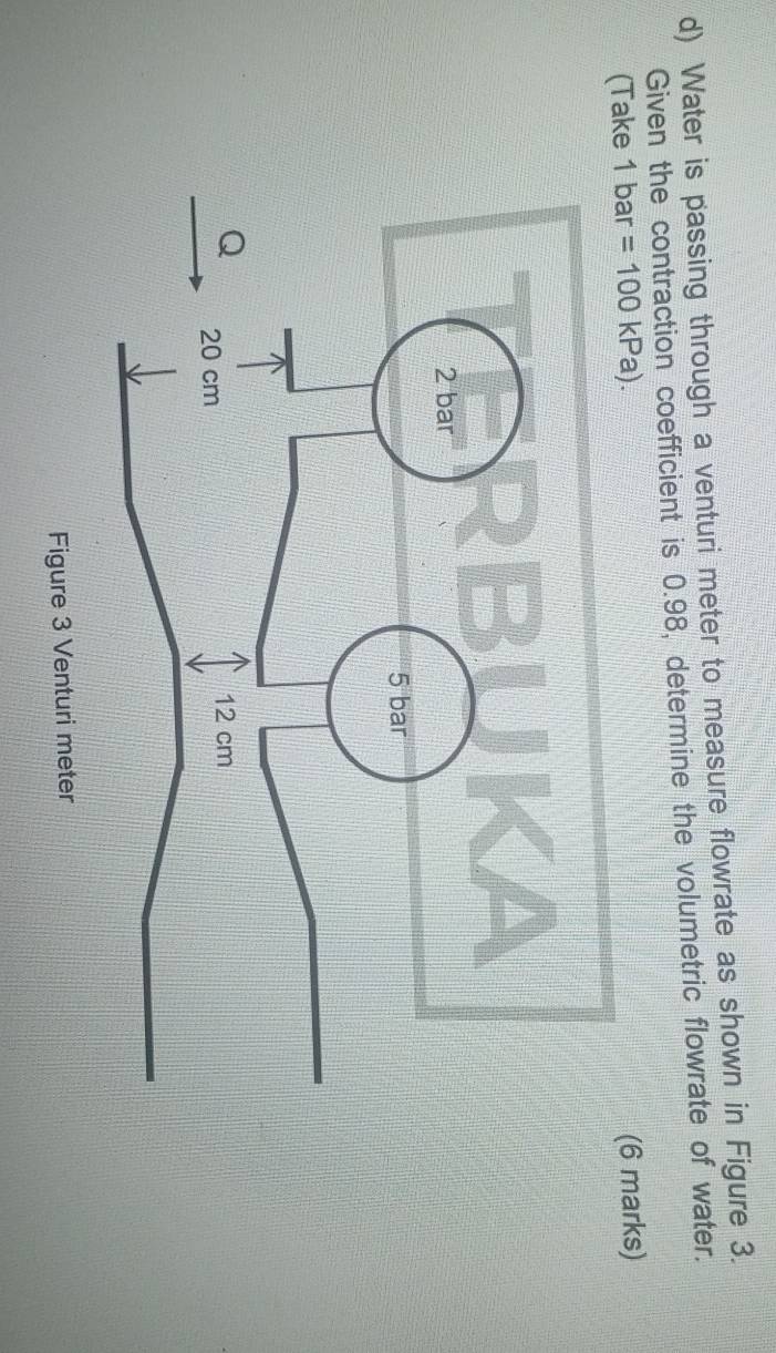 Water is passing through a venturi meter to measure flowrate as shown in Figure 3. 
Given the contraction coefficient is 0.98, determine the volumetric flowrate of water. 
(Take 1 In 2 a =100kPa). (6 marks)