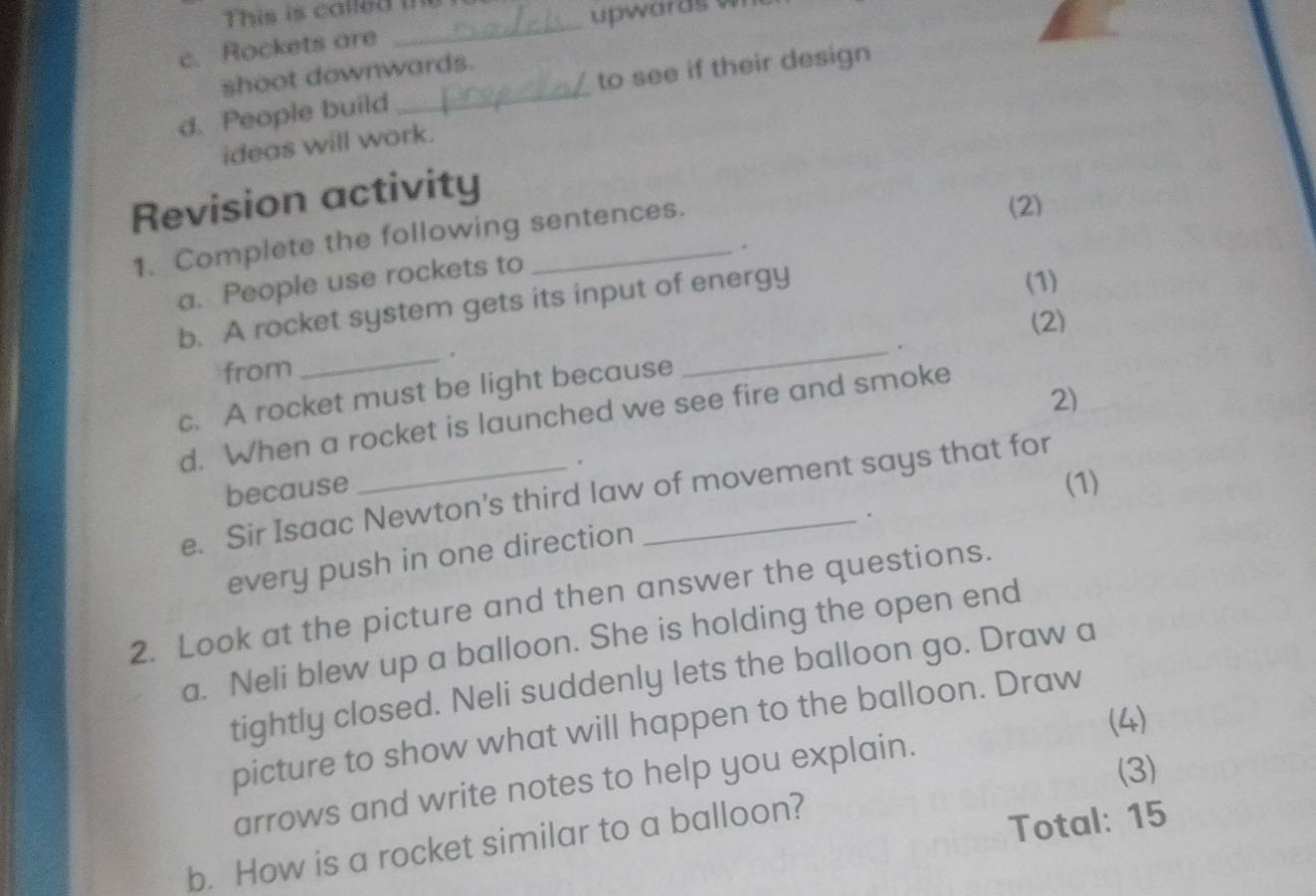 This is called m 
upwards wn 
c. Rockets are 
_ 
shoot downwards. 
d. People build _to see if their design 
ideas will work. 
Revision activity 
1. Complete the following sentences. 
(2) 
. 
a. People use rockets to 
b. A rocket system gets its input of energy 
(1) 
(2) 
_ 
_. 
from 
c. A rocket must be light because 
2) 
d. When a rocket is launched we see fire and smoke 
because . 
(1) 
e. Sir Isaac Newton's third law of movement says that for 
. 
every push in one direction 
2. Look at the picture and then answer the questions. 
a. Neli blew up a balloon. She is holding the open end 
tightly closed. Neli suddenly lets the balloon go. Draw a 
(4) 
picture to show what will happen to the balloon. Draw 
arrows and write notes to help you explain. 
(3) 
b. How is a rocket similar to a balloon? 
Total: 15