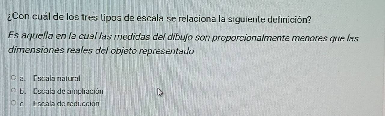 ¿Con cuál de los tres tipos de escala se relaciona la siguiente definición?
Es aquella en la cual las medidas del dibujo son proporcionalmente menores que las
dimensiones reales del objeto representado
a. Escala natural
b. Escala de ampliación
c. Escala de reducción