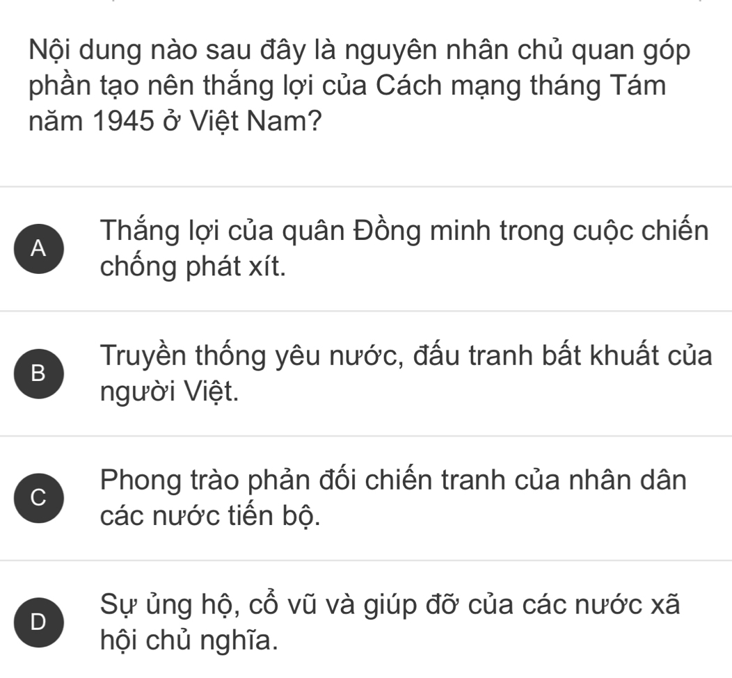 Nội dung nào sau đây là nguyên nhân chủ quan góp
phần tạo nên thắng lợi của Cách mạng tháng Tám
năm 1945 ở Việt Nam?
A
Thắng lợi của quân Đồng minh trong cuộc chiến
chống phát xít.
B
Truyền thống yêu nước, đấu tranh bất khuất của
người Việt.
C
Phong trào phản đối chiến tranh của nhân dân
các nước tiến bộ.
D
Sự ủng hộ, cổ vũ và giúp đỡ của các nước xã
hội chủ nghĩa.