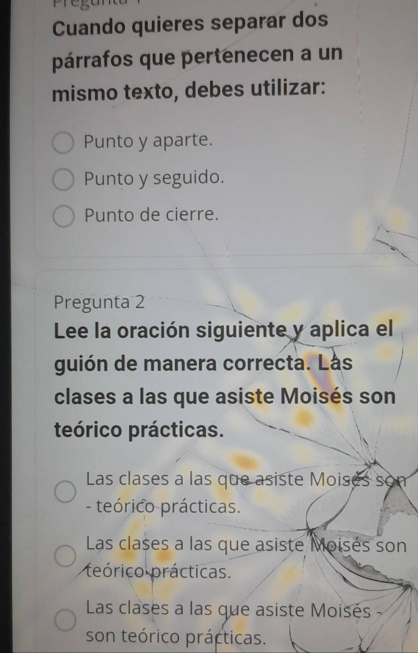 Cuando quieres separar dos
párrafos que pertenecen a un
mismo texto, debes utilizar:
Punto y aparte.
Punto y seguido.
Punto de cierre.
Pregunta 2
Lee la oración siguiente y aplica el
guión de manera correcta. Lás
clases a las que asiste Moisés son
teórico prácticas.
Las clases a las que asiste Moises som
- teórico prácticas.
Las clases a las que asiste Moisés son
teórico prácticas.
Las clases a las que asiste Moisés -
son teórico prácticas.