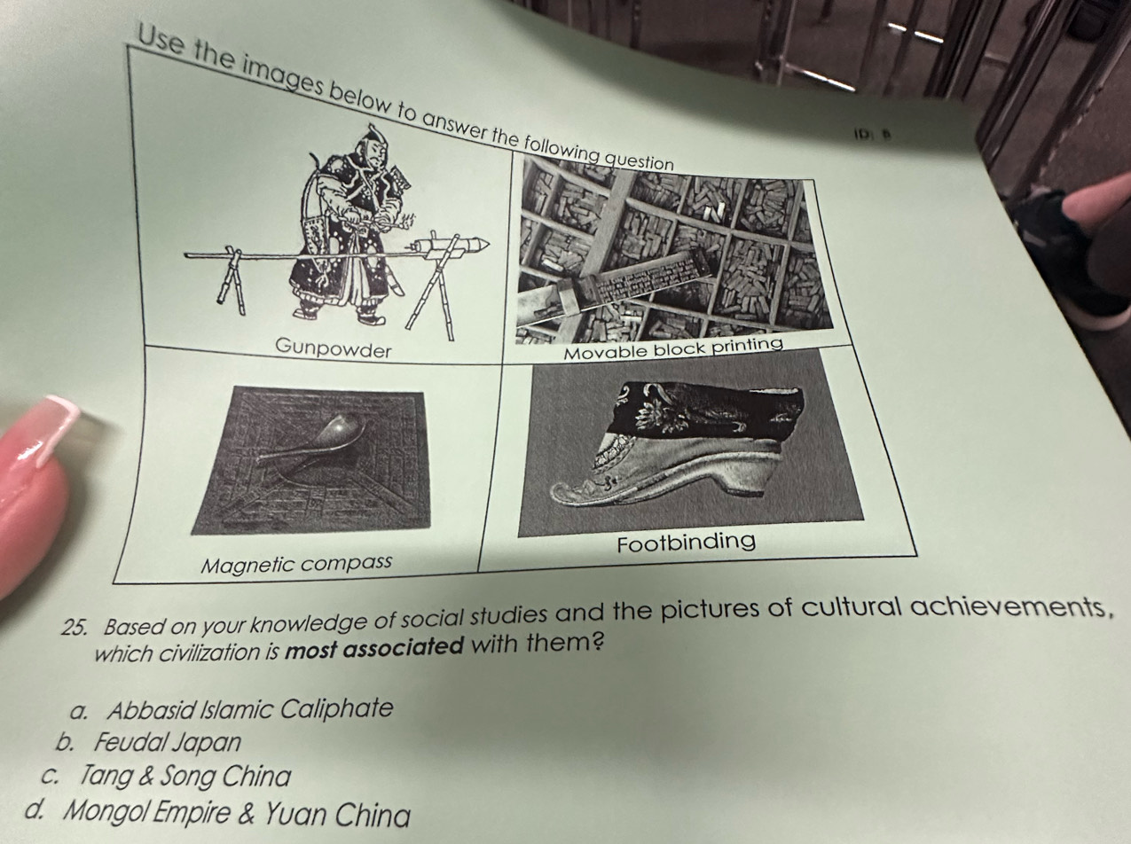 Use the images below to answer the following question
Gunpowder Movable block printing

Footbinding
Magnetic compass
25. Based on your knowledge of social studies and the pictures of cultural achievements,
which civilization is most associated with them?
a. Abbasid Islamic Caliphate
b. Feudal Japan
c. Tang & Song China
d. Mongol Empire & Yuan China