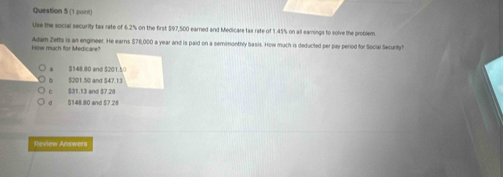 Use the social security tax rate of 6.2% on the first $97,500 earned and Medicare tax rate of 1.45% on all earnings to solve the problem.
Adam Zetts is an engineer. He earns $78,000 a year and is paid on a semimonthly basis. How much is deducted per pay period for Social Security?
How much for Medicare?
a $148.80 and $201.50
b $201.50 and $47.13
C $31.13 and $7.28
d $148.80 and $7.28
Review Answers