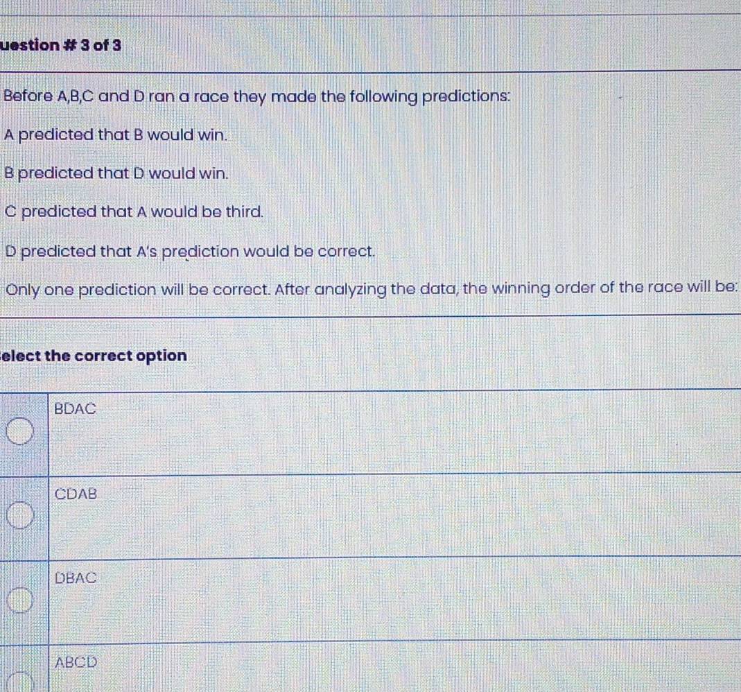 uestion # 3 of 3
Before A, B,C and D ran a race they made the following predictions:
A predicted that B would win.
B predicted that D would win.
C predicted that A would be third.
D predicted that A's prediction would be correct.
Only one prediction will be correct. After analyzing the data, the winning order of the race will be:
elect the correct option
BDAC
CDAB
DBAC
ABCD