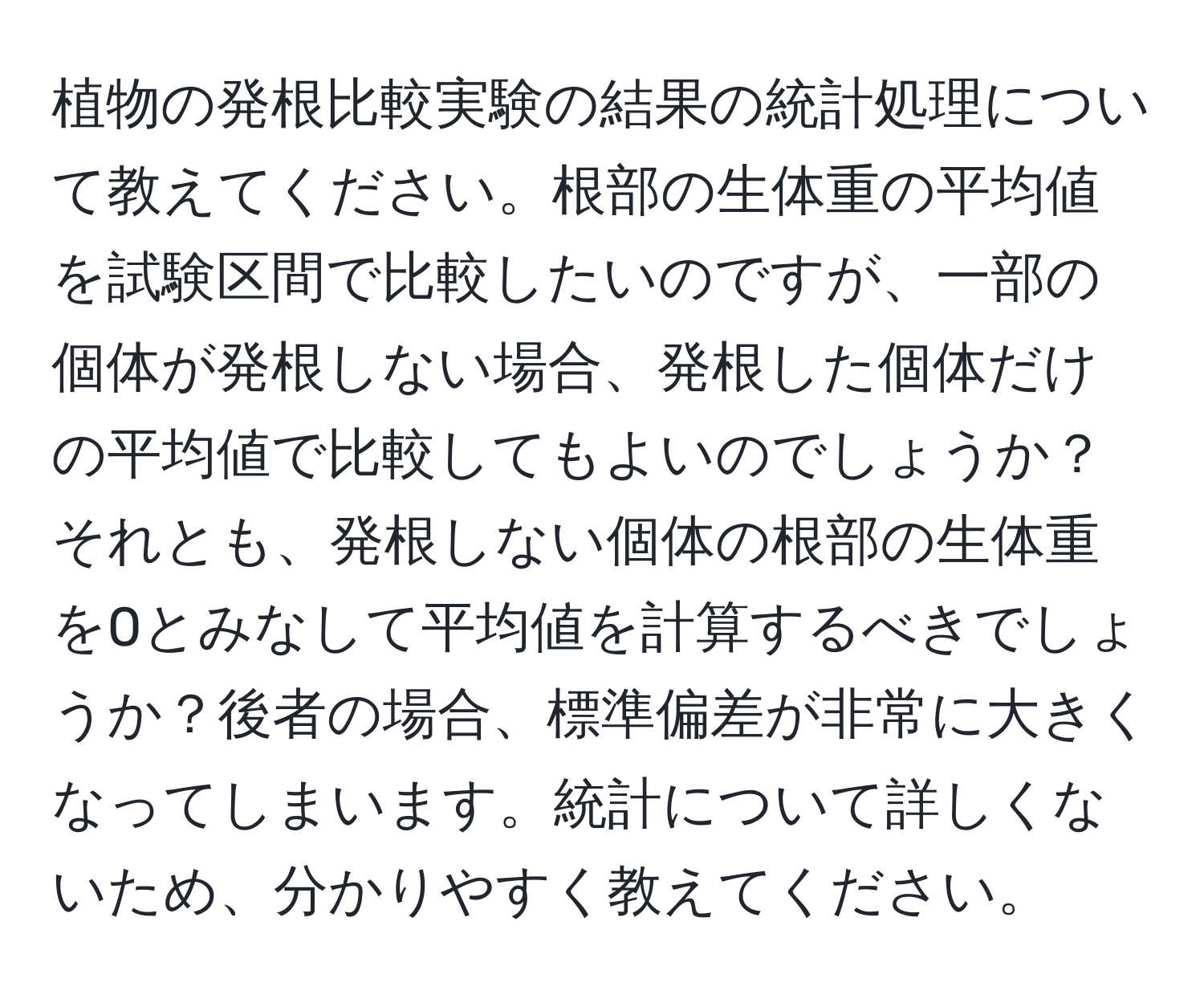 植物の発根比較実験の結果の統計処理について教えてください。根部の生体重の平均値を試験区間で比較したいのですが、一部の個体が発根しない場合、発根した個体だけの平均値で比較してもよいのでしょうか？それとも、発根しない個体の根部の生体重を0とみなして平均値を計算するべきでしょうか？後者の場合、標準偏差が非常に大きくなってしまいます。統計について詳しくないため、分かりやすく教えてください。