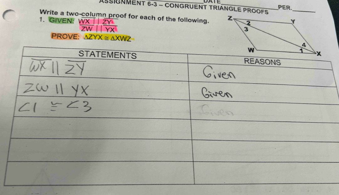 DATE
ASSIGNMENT 6-3 - CONGRUENT TRIANGLE PROOFS
PER.
_
Write a two-column proof for each of the following. 
1. GIVEN: frac overline WX|overline ZW||overline  ZY/YX 
PROVE: △ ZYX≌ △ XWZ