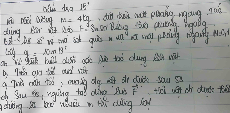 con too 15'
vat real lubug m=4kg 1 dit then wa paaing ngang Tao 
diing Ren a Quc F≌ ar Bubug thoo peablg ugaig M=0,1
Bt he 80° ma sat guits w vá mat pldug rigang 
lay g=10m/s^2
a, Ve duit boll dusi cǎc Buò tao dung Réin vat 
b, Tinten gia toe and v 
g Thien can toó, quaving dg velt dì duòò yau ss 
do Sau os, nguing tao aling luò vector F foi vat dhì otuǒo teo 
duòng ea b000 nuài in teu diìng pa