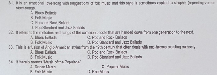 It is an emotional love-song with suggestions of folk music and this style is sometimes applied to strophic (repeating-verse)
story-songs.
A. Blues Ballads
B. Folk Music
C. Pop and Rock Ballads
D. Pop Standard and Jazz Ballads
32. It refers to the melodies and songs of the common people that are handed down from one generation to the next.
A. Blues Ballads C. Pop and Rock Ballads
B. Folk Music D. Pop Standard and Jazz Ballads
33. This is a fusion of Anglo-American styles from the 19th century that often deals with anti-heroes resisting authority.
A. Blues Ballads C. Pop and Rock Ballads
B. Folk Music D. Pop Standard and Jazz Ballads
34. It literally means ''Music of the Populace”'
A. Dance Music C. Popular Music
B. Folk Music D. Rap Music