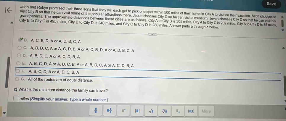 Save
John and Robyn promised their three sons that they will each get to pick one spot within 500 miles of their home in City A to visit on their vacation. Scott chooses to
visit City B so that he can visit some of the popular attractions there. Jacob chooses City C so he can visit a museum. Jevon chooses City D so that he can visit his
grandparents. The approximate distances between these cities are as follows, City A to City B is 305 miles, City A to City C is 202 miles, City A to City D is 85 miles,
City B to City C is 495 miles, City B to City D is 240 miles, and City C to City D is 280 miles. Answer parts a through c below.
B. A, C, B, D, A or A, D, B, C, A
C. A, B, D, C, A or A, C, D, B, A or A, C, B, D, A or A, D, B, C, A
D. A, B, D, C, A or A, C, D, B, A
E. A, B, C, D, A or A, D, C, B, A or A, B, D, C, A or A, C, D, B, A
F. A, B, C, D, A or A, D, C, B, A
G. All of the routes are of equal distance.
c) What is the minimum distance the family can travel?
miles (Simplify your answer. Type a whole number.)
 □ /□   □  □ /□   □° beginvmatrix □ endvmatrix sqrt(□ ) sqrt[□](□ ) I. (1,3) More