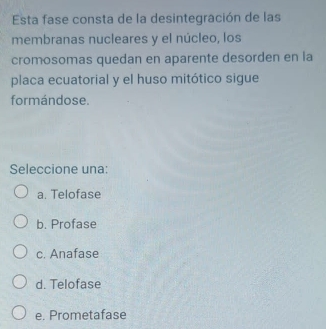 Esta fase consta de la desintegración de las
membranas nucleares y el núcleo, los
cromosomas quedan en aparente desorden en la
placa ecuatorial y el huso mitótico sigue
formándose.
Seleccione una:
a. Telofase
b. Profase
c. Anafase
d. Telofase
e. Prometafase