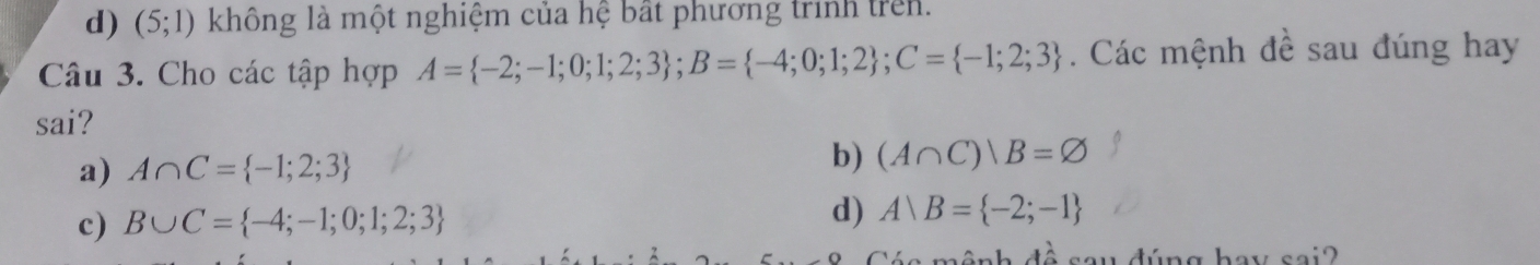 d) (5;1) không là một nghiệm của hệ bất phương trình trên.
Câu 3. Cho các tập hợp A= -2;-1;0;1;2;3; B= -4;0;1;2; C= -1;2;3. Các mệnh đề sau đúng hay
sai?
a) A∩ C= -1;2;3
b) (A∩ C)|B=varnothing
c) B∪ C= -4;-1;0;1;2;3
d) A B= -2;-1
4widehat a n g hay sai 2