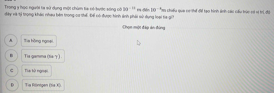 Trong y học người ta sử dụng một chùm tia có bước sóng cỡ 10^(-11)m đến 10^(-8)m chiếu qua cơ thể để tạo hình ảnh các cấu trúc có vị trí, độ
dày và tỷ trọng khác nhau bên trong cơ thể. Để có được hình ảnh phải sử dụng loại tia gì?
Chọn một đáp án đúng
A Tia hồng ngoại.
B Tia gamma (tia γ) .
C Tia tử ngoại.
D Tia Röntgen (tia X).