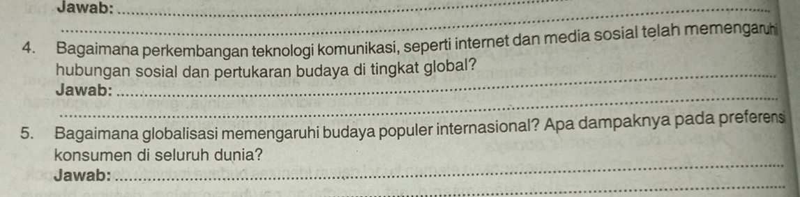 Jawab: 
4. Bagaimana perkembangan teknologi komunikasi, seperti internet dan media sosial telah memengaruh 
hubungan sosial dan pertukaran budaya di tingkat global? 
_ 
Jawab: 
5. Bagaimana globalisasi memengaruhi budaya populer internasional? Apa dampaknya pada preferens 
_ 
konsumen di seluruh dunia? 
_ 
Jawab: