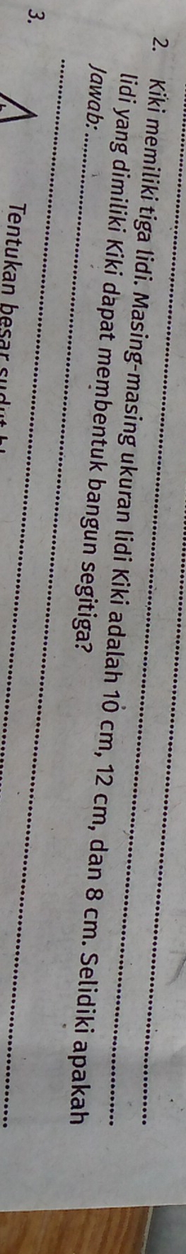 Kiki memiliki tiga lidi. Masing-masing ukuran lidi Kiki adalah 10 cm, 12 cm, dan 8 cm. Selidiki apakah 
lidi yang dimiliki Kiki dapat membentuk bangun segitiga? 
Jawab: 
3. 
_ 
_ 
Tentukan besar sudu