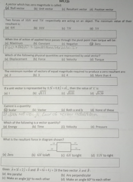 MCQs
A vector which has zero magnitude is called:
a Null vector (b) Unit vector (c) Resultant vector (d) Position vector
Two forces of 10N and 7N respectively are acting on an object. The minimum value of their
resultant is
(a) 0N (b) 10N (c) 7N (d) 3N
When line of action of applied force passes through the pivot point then torque will be:
(a) Maximum (b) Constant (c) Negative Zero
Which of the following physical quantities are represented by axial vector?
(a) Displacement (b) Force (c) Velocity (d) Torque
The minimum number of vectors of equal magnitude required to produce a zero resultant are:
(a) 2 (b) 3 (c) 4 (d) More than 4
If a unit vector is represented by 0.5i+0.8j+ck , then the value of ‘ c ’ is:
(a) l (b) sqrt(0.11) (c) sqrt(0.01) (d) sqrt(0.39)
Current is a quantity:
@ Scalar (b) Vector (c) Both a and b (d) None of these
Which of the following is a vector quantity?
(a) Energy (b) Time (c) Velocity (d) Pressure
What is the resultant force in diagram shown?
5N 4N
2N TN
(a) Zero (b) 6N toleft (c) 6N toright (d) 11N to right
Given vector A=3hat i+2hat j+hat k and vector B=6widehat i+4j+2k the two vector vector A and overline B : 
(a) Are parallel (b) Are perpendicular
(c) Make an angle 30° to each other (d) Make an angle 60° to each other