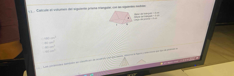 Calcule el volumen del siguiente prisma triangular, con las siguientes medidas:
Base del triángulo = 4 cm
=5cm
Altura der tnáogulo tgo del prisma = 8cm
160cm^3
80cm^2
80cm^3
60cm^3
Las pirámides también se clasifican de acuerdo con sus bases, observa la figura y selecciona que tipo de piránide es
20 Mayeres m Do

acer