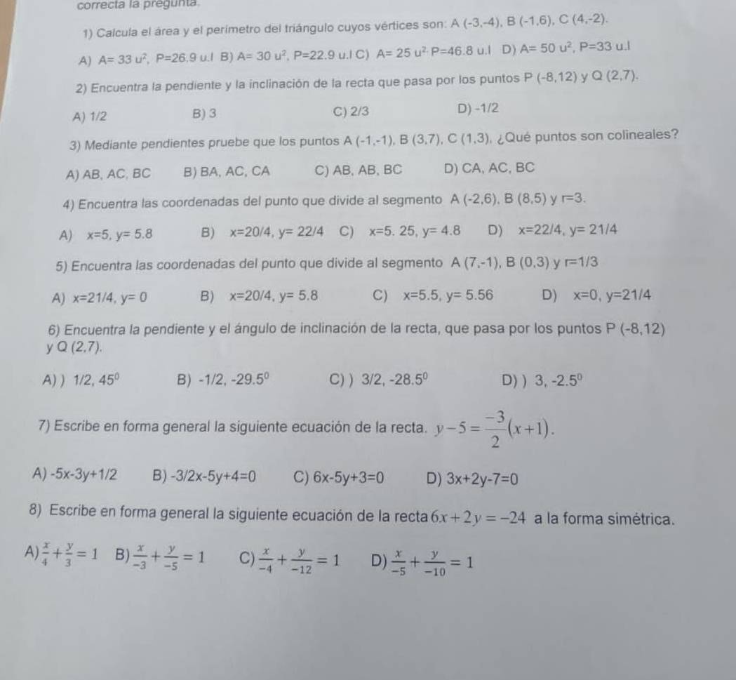 correcta la pregunta
1) Calcula el área y el perimetro del triángulo cuyos vértices son: A(-3,-4),B(-1,6),C(4,-2).
A) A=33u^2,P=26.9u.IB)A=30u^2,P=22.9u.I C) A=25u^2· P=46.8u.1 D) A=50u^2,P=33 u.l
2) Encuentra la pendiente y la inclinación de la recta que pasa por los puntos P(-8,12) y Q(2,7).
A) 1/2 B) 3 C) 2/3 D) -1/2
3) Mediante pendientes pruebe que los puntos A(-1,-1),B(3,7),C(1,3) ¿Qué puntos son colineales?
A) AB, AC, BC B) BA, AC, CA C) AB, AB,BC D) CA, AC, BC
4) Encuentra las coordenadas del punto que divide al segmento A(-2,6),B(8,5) y r=3.
A) x=5,y=5.8 B) x=20/4,y=22/4 C) x=5.25,y=4.8 D) x=22/4,y=21/4
5) Encuentra las coordenadas del punto que divide al segmento A(7,-1),B(0,3) y r=1/3
A) x=21/4,y=0 B) x=20/4,y=5.8 C) x=5.5,y=5.56 D) x=0,y=21/4
6) Encuentra la pendiente y el ángulo de inclinación de la recta, que pasa por los puntos P(-8,12)
y Q(2,7).
A) ) 1/2,45° B) -1/2,-29.5^0 C) ) 3/2,-28.5^0 D) ) 3,-2.5^0
7) Escribe en forma general la siguiente ecuación de la recta. y-5= (-3)/2 (x+1).
A) -5x-3y+1/2 B) -3/2x-5y+4=0 C) 6x-5y+3=0 D) 3x+2y-7=0
8) Escribe en forma general la siguiente ecuación de la recta 6x+2y=-24 a la forma simétrica.
A)  x/4 + y/3 =1 B)  x/-3 + y/-5 =1 C)  x/-4 + y/-12 =1 D)  x/-5 + y/-10 =1