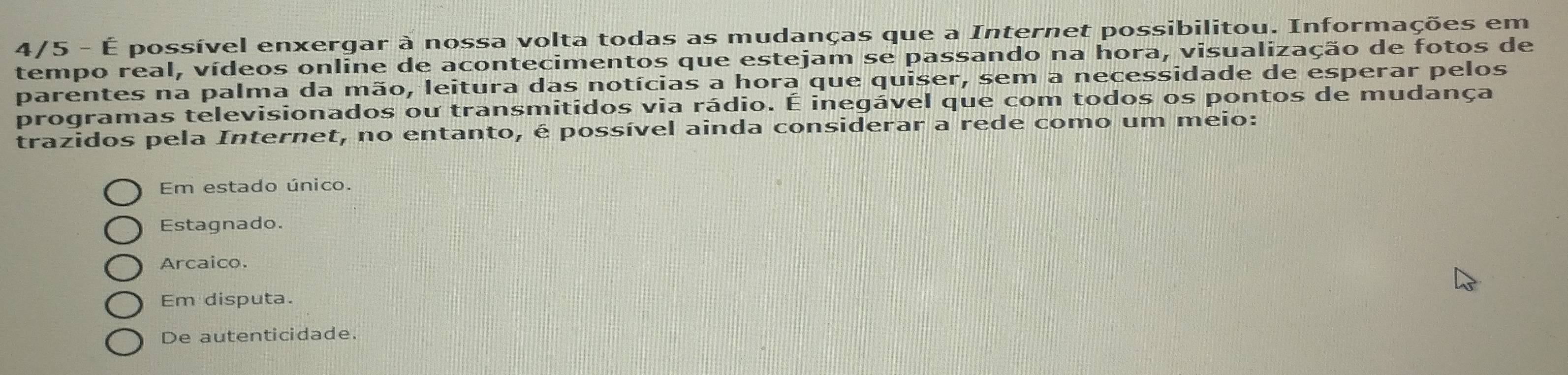 4/5 - É possível enxergar à nossa volta todas as mudanças que a Internet possibilitou. Informações em
tempo real, vídeos online de acontecimentos que estejam se passando na hora, visualização de fotos de
parentes na palma da mão, leitura das notícias a hora que quiser, sem a necessidade de esperar pelos
programas televisionados ou transmitidos via rádio. É inegável que com todos os pontos de mudança
trazidos pela Internet, no entanto, é possível ainda considerar a rede como um meio:
Em estado único.
Estagnado.
Arcaico.
Em disputa.
De autenticidade.