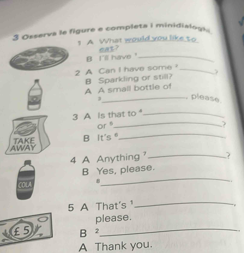 Osserva le figure e completa i minidialog hi , 
1 A What would you like to 
？ 
B I'll have"_ 
2 A Can I have some?_ 
B Sparkling or still? 
A A small bottle of 
3 
_, please. 
3 A Is that to ._ 
Or s 
_ 
TAKE B It's θ
_ 
AWAY 
4 A Anything _ 
B Yes, please. 
COLA 
_ 
8 
. 
5 A That's ¹_ 
, 
please.
£5 B ²_ 
. 
A Thank you.