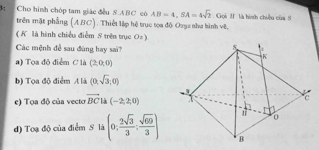 3: Cho hình chóp tam giác đều S. ABC có AB=4, SA=4sqrt(2). Gọi H là hình chiếu của S
trên mặt phẳng (ABC). Thiết lập hệ trục tọa độ Oxyz như hình vẽ,
( K là hình chiếu điểm S trên trục Oz).
Các mệnh đề sau đúng hay sai?
a) Tọa độ điểm C là (2;0;0)
b) Tọa độ điểm A là (0;sqrt(3);0)
c) Tọa độ của vectơ vector BC là (-2;2;0)
d) Toạ độ của điểm S là (0; 2sqrt(3)/3 ; sqrt(69)/3 )