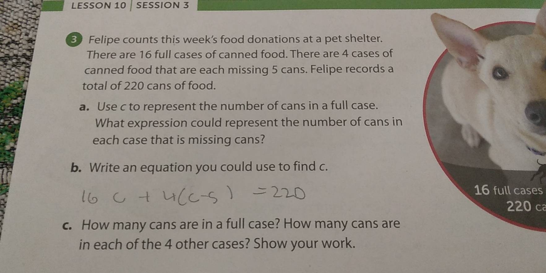 LESSON 10 SESSION 3 
30 Felipe counts this week’s food donations at a pet shelter. 
There are 16 full cases of canned food. There are 4 cases of 
canned food that are each missing 5 cans. Felipe records a 
total of 220 cans of food. 
a. Use c to represent the number of cans in a full case. 
What expression could represent the number of cans in 
each case that is missing cans? 
b. Write an equation you could use to find c.
16 full cases
220 ca 
c. How many cans are in a full case? How many cans are 
in each of the 4 other cases? Show your work.