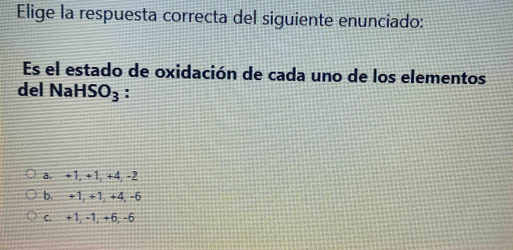 Elige la respuesta correcta del siguiente enunciado:
Es el estado de oxidación de cada uno de los elementos
del Na HSO_3 :
a. +1, +1, +4, -2
b. +1, +1, +4, -6
c. +1, -1, +6, -6