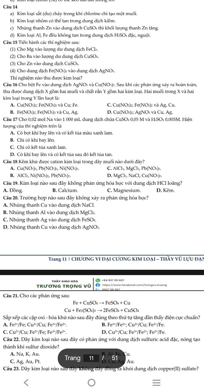 Kim loại sắt (dư) cháy trong khí chlorine chỉ tạo một muối.
b) Kim loại nhôm có thể tan trong dung dịch kiềm
c) Nhúng thanh Zn vào dung dịch CuSO₄ thì khối lượng thanh Zn tăng.
d) Kim loại Al, Fe đều không tan trong dung dịch H_2SO đặc, nguội,
Câu 15 Tiến hành các thí nghiệm sau:
(1) Cho Mg vào lượng du dung dịch FeCl_3.
(2) Cho Ba vào lượng dư dung dịch CuSO_4.
(3) Cho Zn vào dung dịch CuSOi.
(4) Cho dung dịch Fe(NO_3) 2 vào dung dịch AgNO₃.
Thí nghiệm nào thu được kim loại?
Câu 16 Cho bột Fe vào dung dịch AgNO_3 và Cu(NO_3) 3)2. Sau khi các phản ứng xảy ra hoàn toàn,
thu được dung dịch X gồm hai muối và chất rắn Y gồm hai kim loại. Hai muối trong X và hai
kim loại trong Y lần lượt là:
A. Cu(NO_3)_2;Fe(NO_3)_2 và Cu: Fe. C. Cu(NO_3 )2; Fe(NO_3)_2 : và Ag,Cu.
B. Fe(NO_3)_2;Fe(NO_3)_3 và Cu, Ag. D. Cu(NO_3) ) AgNO_3 và Cu,Ag
Câu 17 Cho 0,02 mol Na vào 1 000 mL dung dịch chứa CuSO_4 0,05 M và H₂SO₄ 0,005M. Hiện
tượng của thí nghiệm trên là
A. Có bọt khí bay lên và có kết tủa màu xanh lam.
B. Chỉ có khí bay lên.
C. Chi có kết tủa xanh lam.
D. Có khí bay lên và có kết tủa sau đó kết tủa tan.
Câu 18 Kẽm khử được cation kim loại trong dãy muối nào dưới đây?
A. Cu(NO_3)_2,Pb(NO_3)_2,Ni(NO_3)_2. C. AlCl_3,MgCl_2,Pb(NO_3)_2.
B. AICl_3,Ni(NO_3)_2,Pb(NO_3)_2. D. MgCl_2,NaCl,Cu(NO_3)_2.
Câu 19. Kim loại nào sau đây không phản ứng hóa học với dung dịch HCl loãng?
A. Đồng. B. Calcium. C. Magnesium. D. Kẽm.
Câu 20. Trường hợp nào sau đây không xảy ra phản ứng hóa học?
A. Nhúng thanh Cu vào dung dịch NaCl.
B. Nhúng thanh Al vào dung dịch MgCl₂.
C. Nhúng thanh Ag vào dung dịch FeSO₄.
D. Nhúng thanh Cu vào dung dịch AgNO.
Trang 11 | CHƯƠNG VI ĐẠI CƯơNG KIM LOẠI - THầY Vũ LựU ĐẠN
thày giáo hóa
TRươNG TRọNG Vũ
Fe+CuSO_4to FeSO_4+Cu
Cu+Fe_2(SO_4)_3to 2FeSO_4+CuSO_4
Sắp xếp các cặp oxi - hóa khứ nào sau đây đúng theo thứ tự tăng dần thấy điện cực chuẩn?
A. Fe^(2+)/Fe;Cu^(2+)/Cu;Fe^(3+)/Fe^(2+). B. Fe^(3+)/Fe^(2+);Cu^(2+)/Cu;Fe^(2+)/Fe.
C. Cu^(2+)/Cu;Fe^(2+)/Fe ' Fe^(3+)/Fe^(2+). D. Cu^(2+)/Cu;Fe^(3+)/Fe^(2+);Fe^(2+)/Fe.
Câu 22. Dãy kim loại nào sau đây có phản ứng với dung dịch sulfuric acid đặc, nóng tạo
thành khí sulfur dioxide?
A. Na, K, Au.
u.
C. Ag, Au, Pt. Trang 11 5 Au.
Câu 23. Dãy kim loại nào sau đây không đây đồng ra khỏi dung dịch copper(II) sulfate?