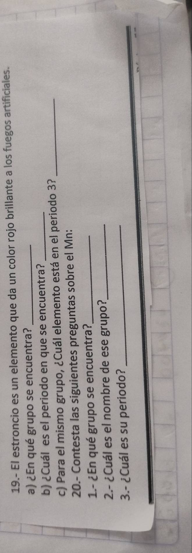 19.- El estroncio es un elemento que da un color rojo brillante a los fuegos artificiales. 
a) ¿En qué grupo se encuentra?_ 
b) ¿Cuál es el periodo en que se encuentra?_ 
c) Para el mismo grupo, ¿Cuál elemento está en el periodo 3?_ 
20.- Contesta las siguientes preguntas sobre el Mn: 
1.- ¿En qué grupo se encuentra?,_ 
_ 
2.- ¿Cuál es el nombre de ese grupo?_ 
3.- ¿Cuál es su periodo?