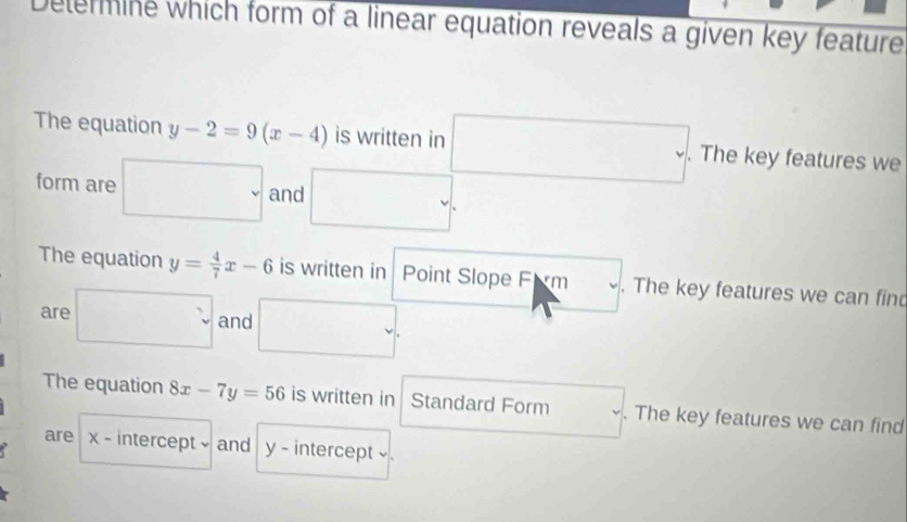 Determine which form of a linear equation reveals a given key feature 
The equation y-2=9(x-4) is written in □ .. (-3,4) □ . The key features we^ 
form are . and 
□  
The equation y= 4/7 x-6 is written in Point Slope Firm . The key features we can find 
are □ and □ . 
The equation 8x-7y=56 is written in Standard Form . The key features we can find 
are x - intercept - and y - intercept ◊ .