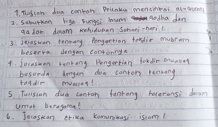 Tuiscan dua conton Prilaky mencinrai al-Quran( 
2. Saburkan tiga Fungsi imam aadha dan 
ga dar dalam kehidupan Schari-hari! 
3. jecaskan tenrang Pengertian tokdir mubram 
beserra dengan contonnya 
4. jecaskan rentang Pengertian tokdir muallag 
beserda dengan dua conron renrang 
tagdir muallag! 
5. Tulistan dua conton tentang roceransi dacam? 
umat beragama! 
6. Jelaskan erika Komunikasi islam!