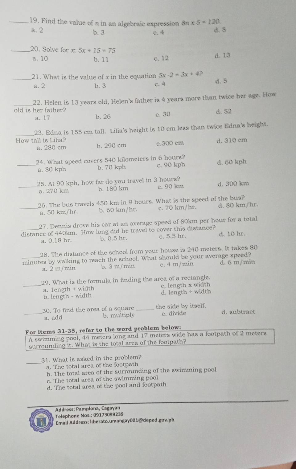 Find the value of π in an algebraic expression 8n* 5=120
a. 2 b. 3 c. 4 d. 5
_20. Solve for x: 5x+15=75
a. 10 b. 11 c. 12 d. 13
_21. What is the value of x in the equation 5x-2=3x+4 ?
a. 2 b. 3 c.4 d. 5
_22. Helen is 13 years old, Helen’s father is 4 years more than twice her age. How
old is her father?
a. 17 b. 26 c. 30 d. 52
_23. Edna is 155 cm tall. Lilia's height is 10 cm less than twice Edna's height.
How tall is Lilia? d. 310 cm
a. 280 cm b. 290 cm c.300 cm
24. What speed covers 540 kilometers in 6 hours?
_a. 80 kph b. 70 kph c. 90 kph d. 60 kph
25. At 90 kph, how far do you travel in 3 hours?
_a. 270 km b. 180 km c. 90 km d. 300 km
26. The bus travels 450 km in 9 hours. What is the speed of the bus?
_a. 50 km/hr. b. 60 km/hr. c. 70 km/hr. d, 80 km/hr.
27. Dennis drove his car at an average speed of 80km per hour for a total
_distance of 440km. How long did he travel to cover this distance?
a. 0.18 hr. b. 0.5 hr. c. 5.5 hr. d. 10 hr.
28. The distance of the school from your house is 240 meters. It takes 80
_minutes by walking to reach the school. What should be your average speed?
a. 2 m/min b. 3 m/min c. 4 m/min d. 6 m/min
29. What is the formula in finding the area of a rectangle.
_a. 1ength + width c. length x width
b. length - width d. length + width
30. To find the area of a square _the side by itself.
_a. add b. multiply c. divide d. subtract
For items 31-35, refer to the word problem below:
A swimming pool, 44 meters long and 17 meters wide has a footpath of 2 meters
surrounding it. What is the total area of the footpath?
_
31. What is asked in the problem?
a. The total area of the footpath
b. The total area of the surrounding of the swimming pool
c. The total area of the swimming pool
d. The total area of the pool and footpath
Address: Pamplona, Cagayan
Telephone Nos.: 09173099239
Email Address: liberato.umangay001@deped.gov.ph