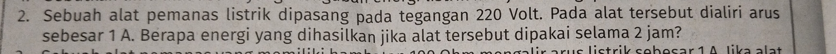 Sebuah alat pemanas listrik dipasang pada tegangan 220 Volt. Pada alat tersebut dialiri arus 
sebesar 1 A. Berapa energi yang dihasilkan jika alat tersebut dipakai selama 2 jam? 
is listrik sebesar 1 A lika alat