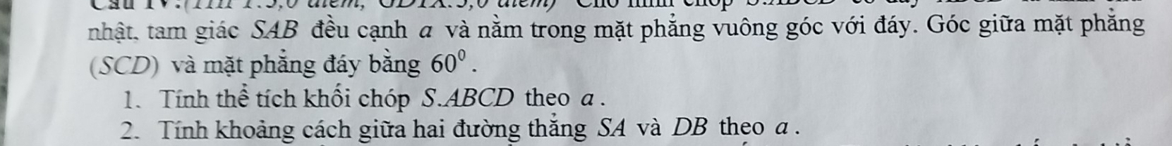 nhật, tam giác SAB đều cạnh a và nằm trong mặt phẳng vuông góc với đáy. Góc giữa mặt phăng 
(SCD) và mặt phẳng đáy bằng 60^0. 
1. Tính thể tích khối chóp S. ABCD theo a. 
2. Tính khoảng cách giữa hai đường thắng SA và DB theo a.