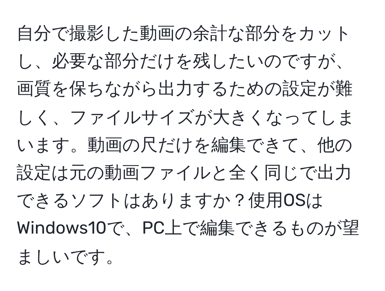 自分で撮影した動画の余計な部分をカットし、必要な部分だけを残したいのですが、画質を保ちながら出力するための設定が難しく、ファイルサイズが大きくなってしまいます。動画の尺だけを編集できて、他の設定は元の動画ファイルと全く同じで出力できるソフトはありますか？使用OSはWindows10で、PC上で編集できるものが望ましいです。