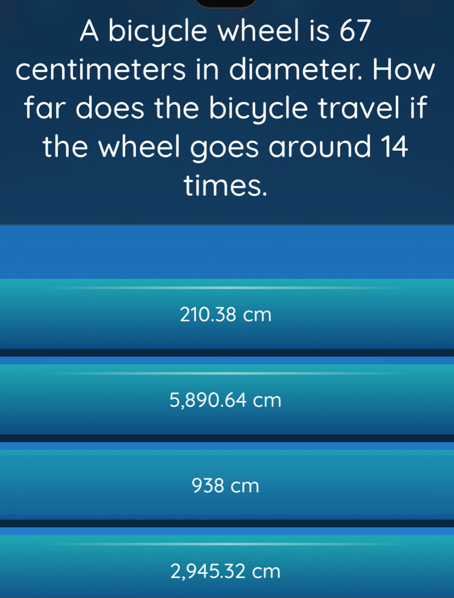 A bicycle wheel is 67
centimeters in diameter. How
far does the bicycle travel if
the wheel goes around 14
times.
210.38 cm
5,890.64 cm
938 cm
2,945.32 cm