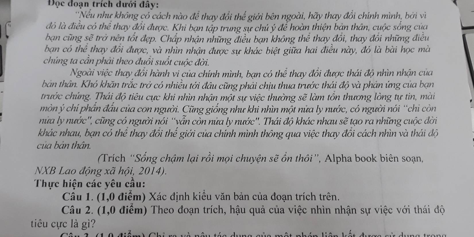 Đọc đoạn trích dưới đây:
*Nếu như không có cách nào để thay đổi thế giới bên ngoài, hãy thay đổi chính mình, bởi vì
đó là điều có thể thay đổi được. Khi bạn tập trung sự chú ý để hoàn thiện bản thân, cuộc sống của
bạn cũng sẽ trở nên tốt đẹp. Chấp nhận những điều bạn không thể thay đổi, thay đổi những điều
bạn có thể thay đổi được, và nhìn nhận được sự khác biệt giữa hai điều này, đó là bài học mà
chúng ta cần phải theo đuổi suốt cuộc đời.
Ngoài việc thay đổi hành vi của chính mình, bạn có thể thay đổi được thái độ nhìn nhận của
bản thân. Khó khăn trắc trở có nhiều tới đâu cũng phải chịu thua trước thái độ và phản ứng của bạn
trước chúng. Thái độ tiêu cực khi nhìn nhận một sự việc thường sẽ làm tổn thương lòng tự tin, mài
mòn ý chí phần đấu của con người. Cũng giống như khi nhìn một nửa ly nước, có người nói “chỉ còn
nửữa ly nước'', cũng có người nói “vẫn còn nửa ly nước''. Thái độ khác nhau sẽ tạo ra những cuộc đời
khác nhau, bạn có thể thay đổi thế giới của chính mình thông qua việc thay đổi cách nhìn và thái độ
của bản thân.
Trích “Sống chậm lại rồi mọi chuyện sẽ ổn thôi”, Alpha book biên soạn,
NXB Lao động xã hội, 2014).
Thực hiện các yêu cầu:
Câu 1. (1,0 điểm) Xác định kiểu văn bản của đoạn trích trên.
Câu 2. (1,0 điểm) Theo đoạn trích, hậu quả của việc nhìn nhận sự việc với thái độ
tiêu cực là gì?