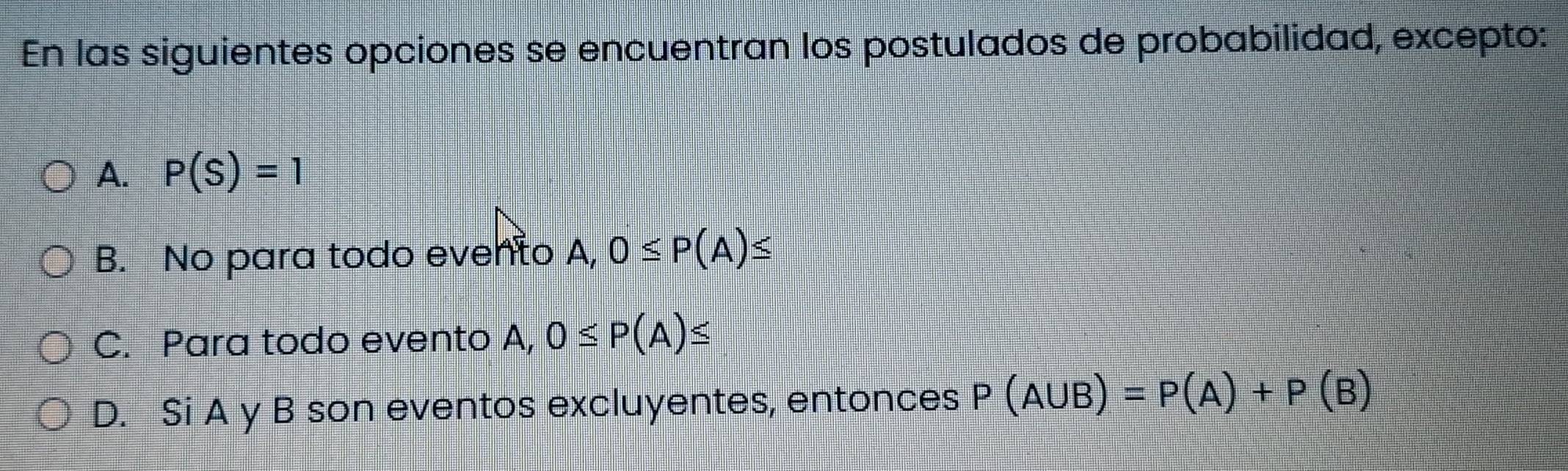 En las siguientes opciones se encuentran los postulados de probabilidad, excepto:
A. P(S)=1
B. No para todo evento A, 0≤ P(A)≤
C. Para todo evento A, 0≤ P(A)≤
D. Si A y B son eventos excluyentes, entonces P(A∪ B)=P(A)+P(B)