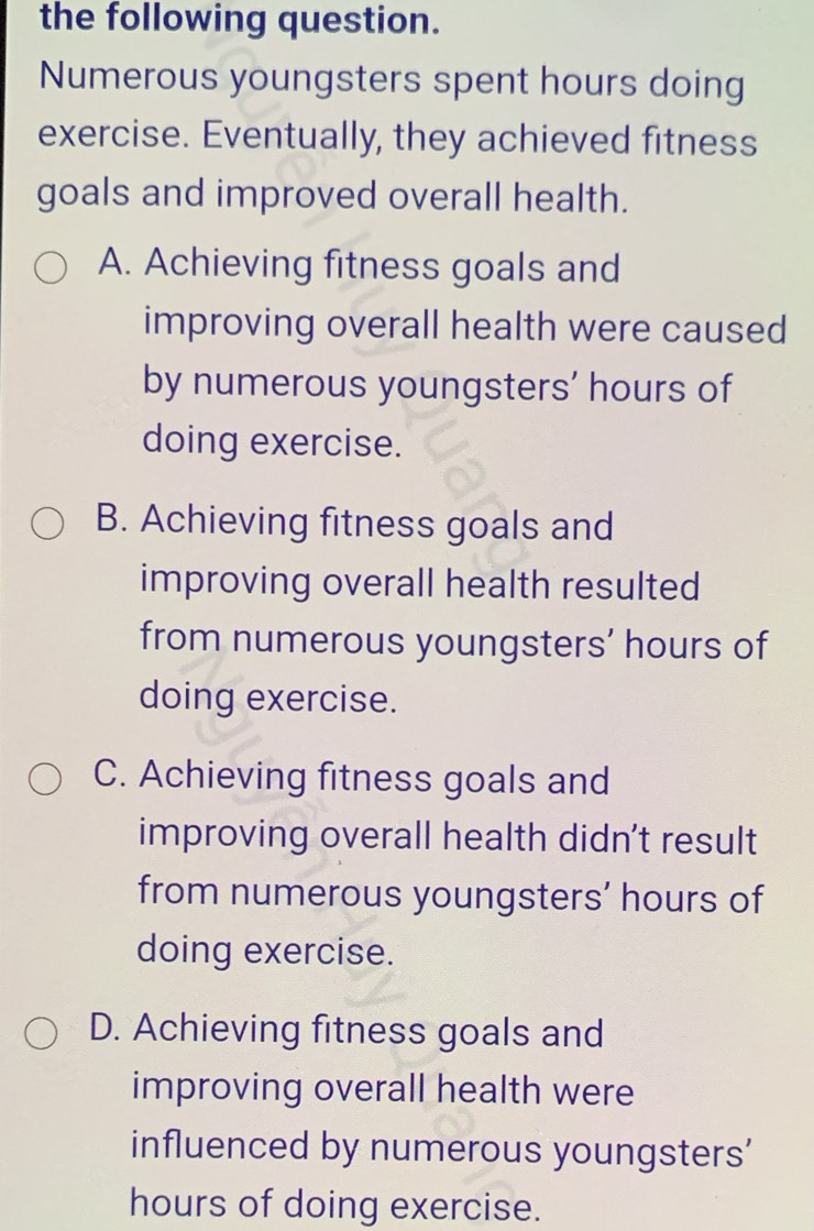 the following question.
Numerous youngsters spent hours doing
exercise. Eventually, they achieved fitness
goals and improved overall health.
A. Achieving fitness goals and
improving overall health were caused
by numerous youngsters' hours of
doing exercise.
B. Achieving fitness goals and
improving overall health resulted
from numerous youngsters' hours of
doing exercise.
C. Achieving fitness goals and
improving overall health didn't result
from numerous youngsters’ hours of
doing exercise.
D. Achieving fitness goals and
improving overall health were
influenced by numerous youngsters'
hours of doing exercise.