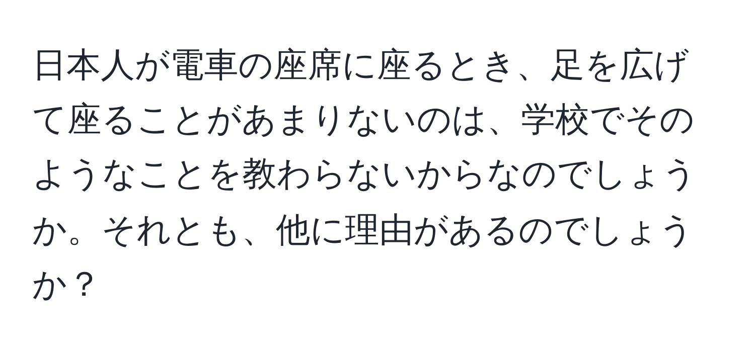 日本人が電車の座席に座るとき、足を広げて座ることがあまりないのは、学校でそのようなことを教わらないからなのでしょうか。それとも、他に理由があるのでしょうか？