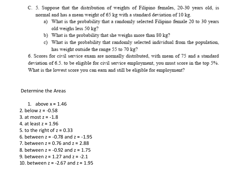 Suppose that the distribution of weights of Filipino females, 20-30 years old, is 
normal and has a mean weight of 65 kg with a standard deviation of 10 kg. 
a) What is the probability that a randomly selected Filipino female 20 to 30 years
old weighs less 50 kg? 
b) What is the probability that she weighs more than 80 kg? 
c) What is the probability that randomly selected individual from the population, 
has weight outside the range 55 to 70 kg? 
6. Scores for civil service exam are normally distributed, with mean of 75 and a standard 
deviation of 6.5. to be eligible for civil service employment, you must score in the top 5%. 
What is the lowest score you can earn and still be eligible for employment? 
Determine the Areas 
1. above x=1.46
2. below z=-0.58
3. at most z=-1.8
4. at least z=1.96
5. to the right of z=0.33
6. between z=-0.78 and z=-1.95
7. between z=0.76 and z=2.88
8. between z=-0.92 and z=1.75
9. between z=1.27 and z=-2.1
10. between z=-2.67 and z=1.95