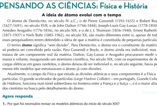 PENSANDO AS CIÊNCIAS: Física e História
A ideia de átomo evolui com o tempo
O átomo de Demócrito, no século IV a.C.; o de Pierre Gassendi (1592-1655) e Robert Boy
(1627-1691), no século XVII; o de John Dalton (1766-1844), Joseph-Louis Gay-Lussac (1778-1850
Amedeo Avogadro (1776-1856), no século XIX; e o de J. J. Thomson (1856-1940), Ernest Rutherfo
(1871-1937) e Niels Bohr (1885-1962), no século XX, são muito diferentes entre si, apesar de tod
esses pesquisadores terem defendido a ideia de que a matéria é constituída de pequenas partículas
O termo átomo significa “sem divisão”. Para Demócrito, o átomo era o constituinte da matéria
só poderia ser concebido pela razão. Para Gassendi e Boyle, o átomo ainda era indivisível, mas
tratava de um componente real da matéria. Dalton, Gay-Lussac e Avogadro procuraram medir s
massa e volume, inaugurando um atomismo científico. No século XIX, com os experimentos de d
cargas elétricas em gases rarefeitos, o átomo deixou de ser indivisível e, no século seguinte, havia pe
menos três modelos que estruturavam o átomo já com divisões.
Atualmente, o campo da Física que estuda as divisões atômicas e seus componentes é a Física
partículas. O grande acelerador de partículas (Large Hadron Collider) - em português, Grande Colis
de Hádrons, funciona num túnel subterrâneo na fronteira entre a França e a Suíça -, e é o maior aliae
dos cientistas na busca pelo detalhamento do átomo.
Agora responda
1. Por que foi necessário revisar os modelos atômicos do início do século XIX?