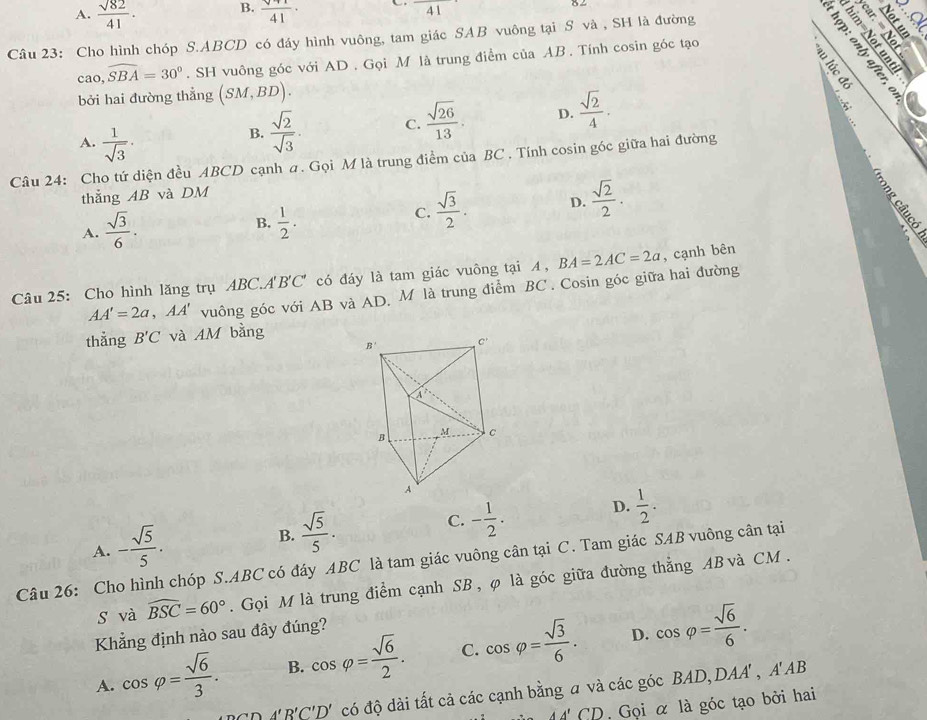 A.  sqrt(82)/41 . B. frac surd 4141·
41
Câu 23: Cho hình chóp S.ABCD có đáy hình vuông, tam giác SAB vuông tại S và , SH là đường
PLE B
cao,widehat SBA=30°. SH vuông góc với AD . Gọi M là trung điểm của AB. Tính cosin góc tạo
bởi hai đường thẳng (SM,BD).
A.  1/sqrt(3) ·
B.  sqrt(2)/sqrt(3) . C.  sqrt(26)/13 . D.  sqrt(2)/4 .
Câu 24: Cho tứ diện đều ABCD cạnh a. Gọi M là trung điểm của BC . Tính cosin góc giữa hai đường
thẳng AB và DM
A.  sqrt(3)/6 .
B.  1/2 .
C.  sqrt(3)/2 . D.  sqrt(2)/2 .
Câu 25: Cho hình lăng trụ ABC.A'B'C' có đáy là tam giác vuông tại A, BA=2AC=2a , cạnh bên
AA'=2a,AA' vuông góc với AB và AD, M là trung điểm BC . Cosin góc giữa hai đường
thẳng B'C và IM bằng
A. - sqrt(5)/5 .
B.  sqrt(5)/5 .
C. - 1/2 . D.  1/2 .
Câu 26: Cho hình chóp S.ABC có đáy ABC là tam giác vuông cân tại C. Tam giác SAB vuông cân tại
s và widehat BSC=60°.  Gọi M là trung điểm cạnh SB, φ là góc giữa đường thẳng AB và CM .
Khẳng định nào sau đây đúng?
D.
A. cos varphi = sqrt(6)/3 . B. cos varphi = sqrt(6)/2 . C. cos varphi = sqrt(3)/6 . cos varphi = sqrt(6)/6 .
CD'B'C'D' có độ dài tất cả các cạnh bằng a và các góc BAD,DAA'
, A' AB
A'∩ 'D. Gọi α là góc tạo bởi hai