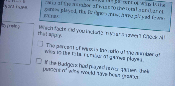 nce the percent of wins is the
e won a ratio of the number of wins to the total number of
gars have. games played, the Badgers must have played fewer
games.
by paying Which facts did you include in your answer? Check all
that apply.
The percent of wins is the ratio of the number of
wins to the total number of games played.
If the Badgers had played fewer games, their
percent of wins would have been greater.