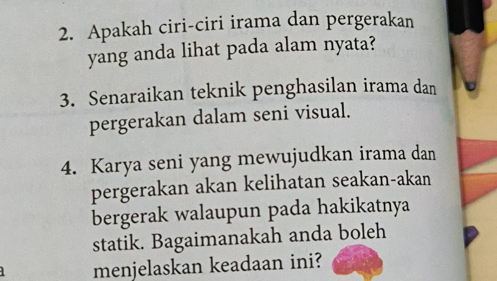 Apakah ciri-ciri irama dan pergerakan 
yang anda lihat pada alam nyata? 
3. Senaraikan teknik penghasilan irama dan 
pergerakan dalam seni visual. 
4. Karya seni yang mewujudkan irama dan 
pergerakan akan kelihatan seakan-akan 
bergerak walaupun pada hakikatnya 
statik. Bagaimanakah anda boleh 
1 
menjelaskan keadaan ini?