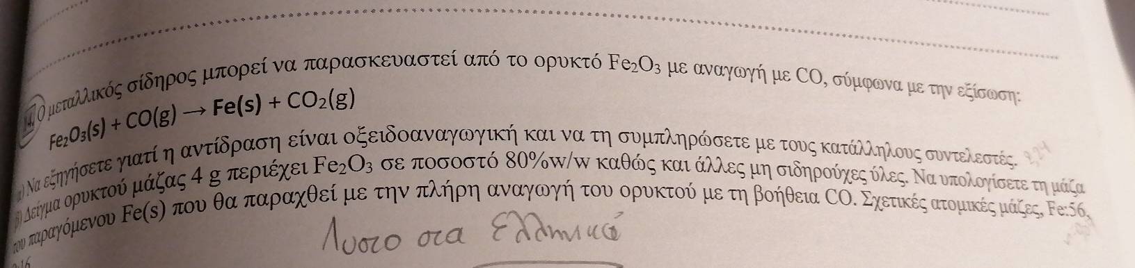 Fe_2O_3(s)+CO(g)to Fe(s)+CO_2(g)
ηΤ Ο μεταλλικός σίδηρος μπορεί να παρασκευαστεί από το ορυκτό Fe_2O_3 με αναγωγή με СΟ, σύμφωνα με την εξίσωση: 
( Να εξηγήσετε γιατί η αντίδραση εί ΕεΕιδοανααγωγική και να τη συμπληρώσετεμε τους κατάλληλους συντελεστές. 
θή είγμα ορυκτού μάζας α η περιέχευ Fe_2O_3 σε ποσοστό δΟ ‰π/π καθώς και άλλλες μη σιδηρούχες όλεςΚ Να υπολογίσετε τημμάζας 
υν παραγόμενου Ρείςη που θα παρραχθεί με την πλήηρη αναγωνγήηατουαοορυκτού με τη βοήθεια СΟΕ Σχετικέςατομαικέςαμάζες, Ρε: Κ6,