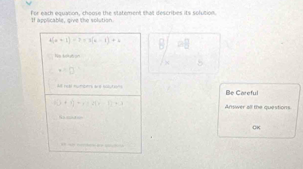 For each equation, choose the statement that describes its solution.
If applicable, give the solution.
4(a+1)=7=3(a-1)+4
□  □ /□  
Ne selution
3 □^(frac 1)2 _ 6
u=□
All real numbers are tolutions
Be Careful
f(x)+3)=x^2+2(x-1)+3
Answer all the questions
Nasoutos
OK